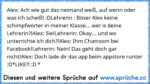 Alex: Ach wie gut das neimand weiß, auf wenn oder was ich scheiß! :D
Lehrerin : Böser Alex keine schimpfwörter in meiner Klasse... wer is deine Lehrerin?!
Alex: Sie!
Lehrerin: Okay... und wo unterrichte ich dich?!
Alex: Ihm Chatroom bei Facebook!
Lehrerin: Nein! Das geht doch gar nicht!
Alex: Doch lade dir das app beim appstore runter :D
*LIKE?! :D *