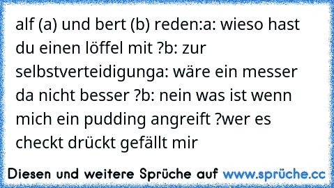 alf (a) und bert (b) reden:
a: wieso hast du einen löffel mit ?
b: zur selbstverteidigung
a: wäre ein messer da nicht besser ?
b: nein was ist wenn mich ein pudding angreift ?
wer es checkt drückt gefällt mir