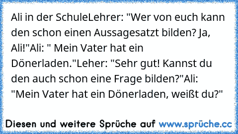 Ali in der Schule
Lehrer: "Wer von euch kann den schon einen Aussagesatzt bilden? Ja, Ali!"
Ali: " Mein Vater hat ein Dönerladen."
Leher: "Sehr gut! Kannst du den auch schon eine Frage bilden?"
Ali: "Mein Vater hat ein Dönerladen, weißt du?"