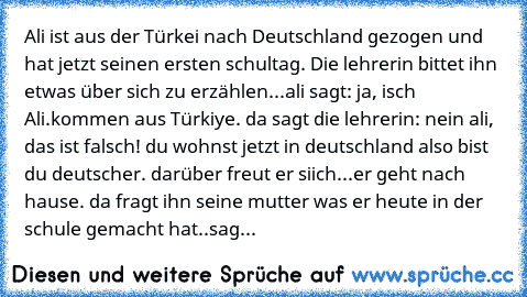 Ali ist aus der Türkei nach Deutschland gezogen und hat jetzt seinen ersten schultag. Die lehrerin bittet ihn etwas über sich zu erzählen...ali sagt: ja, isch Ali.kommen aus Türkiye. da sagt die lehrerin: nein ali, das ist falsch! du wohnst jetzt in deutschland also bist du deutscher. darüber freut er siich...er geht nach hause. da fragt ihn seine mutter was er heute in der schule gemacht hat.....