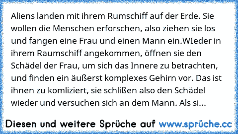 Aliens landen mit ihrem Rumschiff auf der Erde. Sie wollen die Menschen erforschen, also ziehen sie los und fangen eine Frau und einen Mann ein.
WIeder in ihrem Raumschiff angekommen, öffnen sie den Schädel der Frau, um sich das Innere zu betrachten, und finden ein äußerst komplexes Gehirn vor. Das ist ihnen zu komliziert, sie schlißen also den Schädel wieder und versuchen sich an dem Mann. Als...