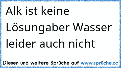 Alk ist keine Lösung
aber Wasser leider auch nicht