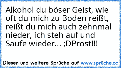 Alkohol du böser Geist, wie oft du mich zu Boden reißt, reißt du mich auch zehnmal nieder, ich steh auf und Saufe wieder... ;D
Prost!!!