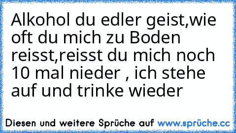 Alkohol du edler geist,
wie oft du mich zu Boden reisst,
reisst du mich noch 10 mal nieder ,
 ich stehe auf und trinke wieder