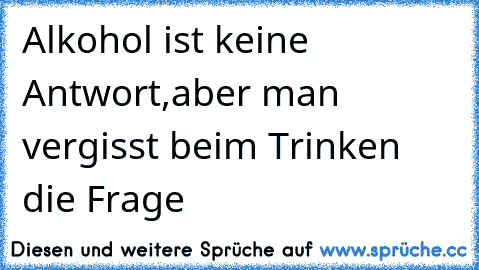 Alkohol ist keine Antwort,
aber man vergisst beim Trinken die Frage