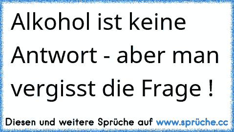 Alkohol ist keine Antwort - aber man vergisst die Frage !