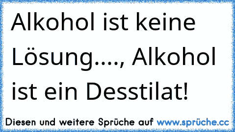 Alkohol ist keine Lösung...., Alkohol ist ein Desstilat!