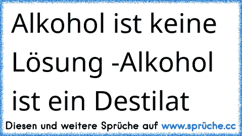 Alkohol ist keine Lösung -
Alkohol ist ein Destilat