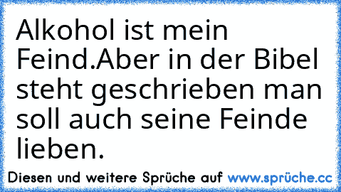 Alkohol ist mein Feind.
Aber in der Bibel steht geschrieben man soll auch seine Feinde lieben.