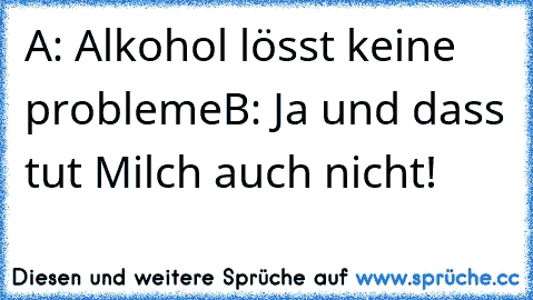 A: Alkohol lösst keine probleme
B: Ja und dass tut Milch auch nicht!