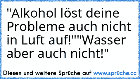 "Alkohol löst deine Probleme auch nicht in Luft auf!"
"Wasser aber auch nicht!"