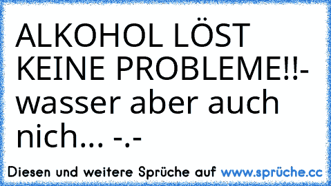 ALKOHOL LÖST KEINE PROBLEME!!
- wasser aber auch nich... -.-