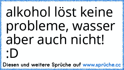 alkohol löst keine probleme, wasser aber auch nicht! :D