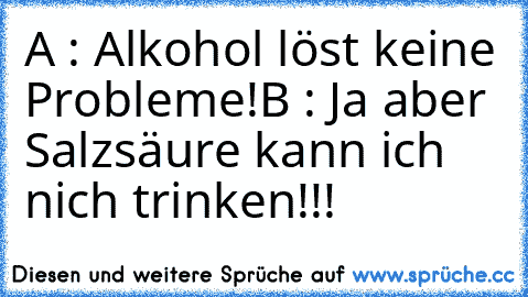 A : Alkohol löst keine Probleme!
B : Ja aber Salzsäure kann ich nich trinken!!!