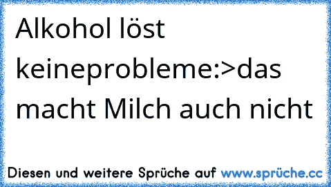 Alkohol löst keine
probleme:>das macht Milch auch nicht