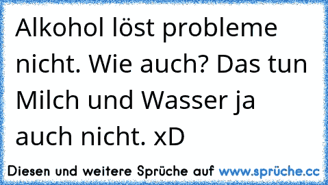 Alkohol löst probleme nicht. Wie auch? Das tun Milch und Wasser ja auch nicht. xD