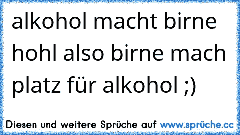 alkohol macht birne hohl also birne mach platz für alkohol ;)