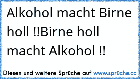 Alkohol macht Birne holl !!
Birne holl macht Alkohol !!