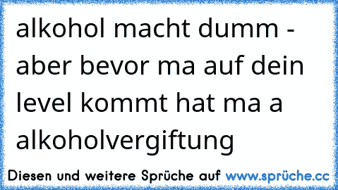 alkohol macht dumm - aber bevor ma auf dein level kommt hat ma a alkoholvergiftung