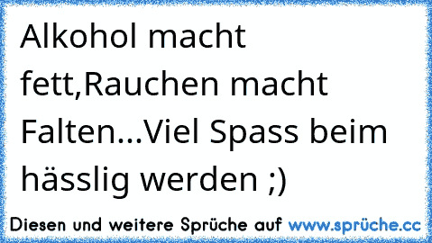 Alkohol macht fett,
Rauchen macht Falten...
Viel Spass beim hässlig werden ;)