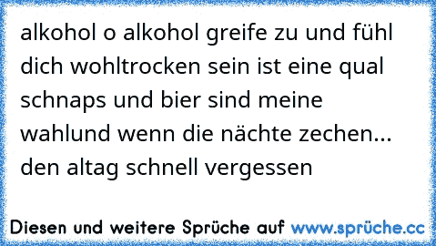 alkohol o alkohol greife zu und fühl dich wohl
trocken sein ist eine qual schnaps und bier sind meine wahl
und wenn die nächte zechen... den altag schnell vergessen