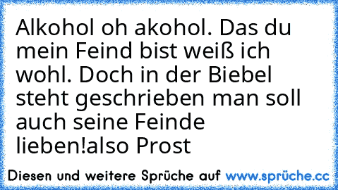 Alkohol oh akohol. Das du mein Feind bist weiß ich wohl. Doch in der Biebel steht geschrieben man soll auch seine Feinde lieben!
also Prost