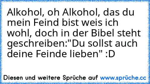 Alkohol, oh Alkohol, das du mein Feind bist weis ich wohl, doch in der Bibel steht geschreiben:"Du sollst auch deine Feinde lieben" :D