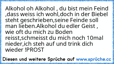 Alkohol oh Alkohol , du bist mein Feind ,dass weiss ich wohl,doch in der Biebel steht geschrieben,seine Feinde soll man lieben.
Alkohol du edler Geist , wie oft du mich zu Boden reisst,schmeisst du mich noch 10mal nieder,ich steh auf und trink dich wieder !
PROST