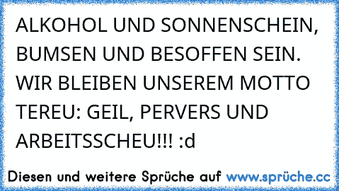 ALKOHOL UND SONNENSCHEIN, BUMSEN UND BESOFFEN SEIN. WIR BLEIBEN UNSEREM MOTTO TEREU: GEIL, PERVERS UND ARBEITSSCHEU!!! :d