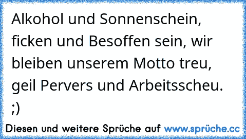 Alkohol und Sonnenschein, ficken und Besoffen sein, wir bleiben unserem Motto treu, geil Pervers und Arbeitsscheu. ;)