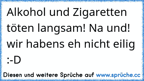 Alkohol und Zigaretten töten langsam! Na und! wir habens eh nicht eilig :-D