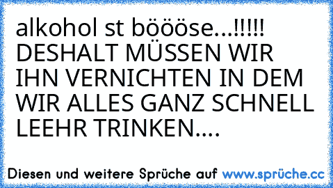 alkohol ııst böööse...!!!!!   DESHALT MÜSSEN WIR IHN VERNICHTEN IN DEM WIR ALLES GANZ SCHNELL LEEHR TRINKEN....