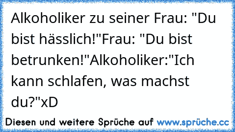 Alkoholiker zu seiner Frau: "Du bist hässlich!"
Frau: "Du bist betrunken!"
Alkoholiker:"Ich kann schlafen, was machst du?"
xD