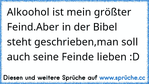 Alkoohol ist mein größter Feind.
Aber in der Bibel steht geschrieben,
man soll auch seine Feinde lieben :D