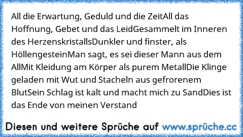 All die Erwartung, Geduld und die Zeit
All das Hoffnung, Gebet und das Leid
Gesammelt im Inneren des Herzenskristalls
Dunkler und finster, als Höllengestein
Man sagt, es sei dieser Mann aus dem All
Mit Kleidung am Körper als purem Metall
Die Klinge geladen mit Wut und Stacheln aus gefrorenem Blut
Sein Schlag ist kalt und macht mich zu Sand
Dies ist das Ende von meinen Verstand