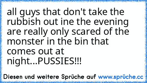 all guys that don't take the rubbish out ine the evening are really only scared of the monster in the bin that comes out at night...PUSSIES!!!