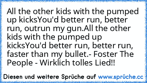 All the other kids with the pumped up kicks
You'd better run, better run, outrun my gun.
All the other kids with the pumped up kicks
You'd better run, better run, faster than my bullet.
- Foster The People - ♥Wirklich tolles Lied!!♥