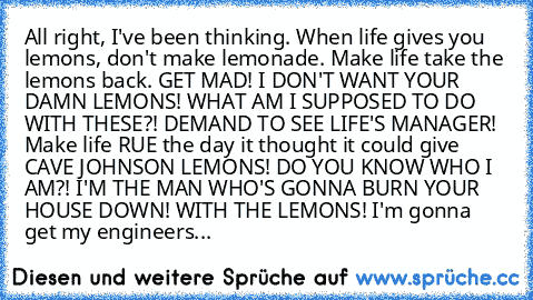 All right, I've been thinking. When life gives you lemons, don't make lemonade. Make life take the lemons back. GET MAD! I DON'T WANT YOUR DAMN LEMONS! WHAT AM I SUPPOSED TO DO WITH THESE?! DEMAND TO SEE LIFE'S MANAGER! Make life RUE the day it thought it could give CAVE JOHNSON LEMONS! DO YOU KNOW WHO I AM?! I'M THE MAN WHO'S GONNA BURN YOUR HOUSE DOWN! WITH THE LEMONS! I'm gonna get my engine...