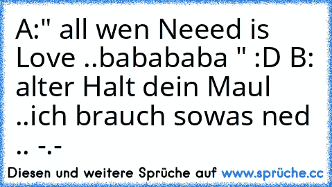 A:" all wen Neeed is Love ..babababa " :D 
B: alter Halt dein Maul ..ich brauch sowas ned .. -.-