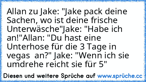 Allan zu Jake: "Jake pack deine Sachen, wo ist deine frische Unterwäsche"
Jake: "Habe ich an!"
Allan: "Du hast eine Unterhose für die 3 Tage in vegas  an?" Jake: "Wenn ich sie umdrehe reicht sie für 5"