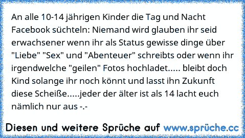 An alle 10-14 jährigen Kinder die Tag und Nacht Facebook süchteln: Niemand wird glauben ihr seid erwachsener wenn ihr als Status gewisse dinge über "Liebe" "Sex" und "Abenteuer" schreibts oder wenn ihr irgendwelche "geilen" Fotos hochladet..... bleibt doch Kind solange ihr noch könnt und lasst ihn Zukunft diese Scheiße.....jeder der älter ist als 14 lacht euch nämlich nur aus -.-