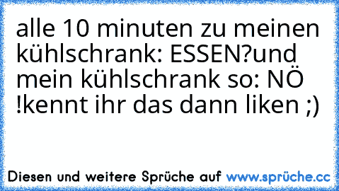 alle 10 minuten zu meinen kühlschrank: ESSEN?
und mein kühlschrank so: NÖ !
kennt ihr das dann liken ;)