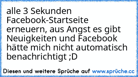 alle 3 Sekunden Facebook-Startseite erneuern, aus Angst es gibt Neuigkeiten und Facebook hätte mich nicht automatisch benachrichtigt ;D