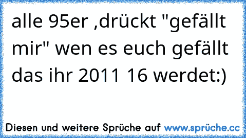 alle 95er ,drückt "gefällt mir" wen es euch gefällt das ihr 2011 16 werdet:)