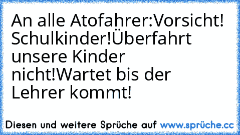 An alle Atofahrer:
Vorsicht! Schulkinder!
Überfahrt unsere Kinder nicht!
Wartet bis der Lehrer kommt!
♥