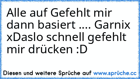 Alle auf Gefehlt mir dann basiert .... Garnix xD
aslo schnell gefehlt mir drücken :D