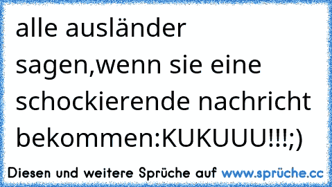 alle ausländer sagen,wenn sie eine schockierende nachricht bekommen:
KUKUUU!!!
;)