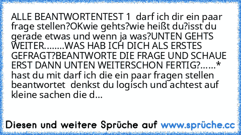 ALLE BEANTWORTEN
TEST 1  darf ich dir ein paar frage stellen?OK
wie gehts?
wie heißt du?
isst du gerade etwas und wenn ja was?
UNTEN GEHTS WEITER
.
.
.
.
.
.
.
.
WAS HAB ICH DICH ALS ERSTES GEFRAGT?
BEANTWORTE DIE FRAGE UND SCHAUE ERST DANN UNTEN WEITER
SCHON FERTIG?
.
.
.
.
.
.
* hast du mit darf ich die ein paar fragen stellen beantwortet  denkst du logisch und achtest auf kleine sachen die d...