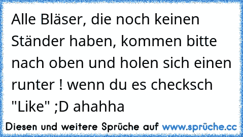 Alle Bläser, die noch keinen Ständer haben, kommen bitte nach oben und holen sich einen runter ! 
wenn du es checksch "Like" ;D ahahha