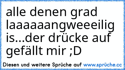 alle denen grad laaaaaangweeeilig is...
der drücke auf gefällt mir ;D